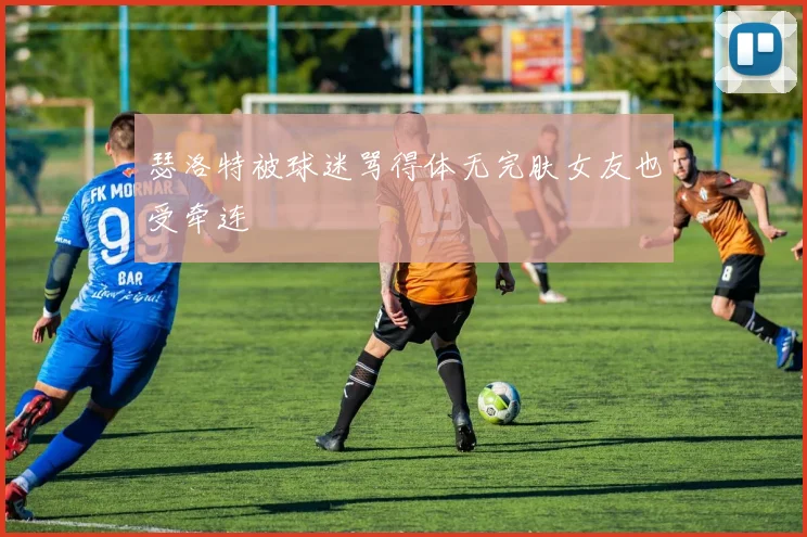 瑟洛特被球迷骂得体无完肤女友也受牵连
